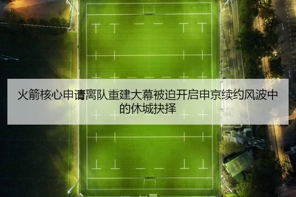 火箭核心申请离队重建大幕被迫开启申京续约风波中的休城抉择